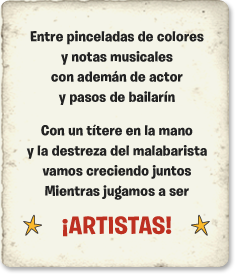 Entre pinceladas de colores y notas musicales, con ademán de actor y pasos de bailarín. Con un títere en la mano y la destreza del malabarista vamos creciendo juntos mientras jugamos a ser  ¡ARTISTAS!